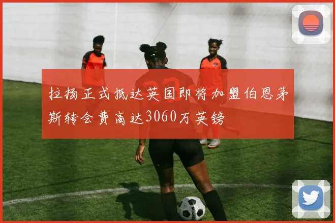 拉扬正式抵达英国即将加盟伯恩茅斯转会费高达3060万英镑