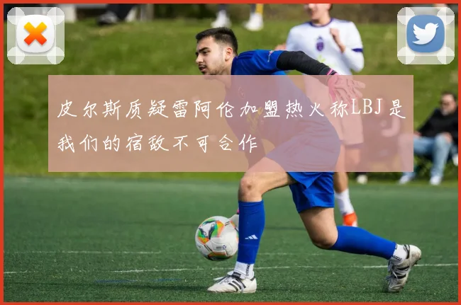 皮尔斯质疑雷阿伦加盟热火称LBJ是我们的宿敌不可合作