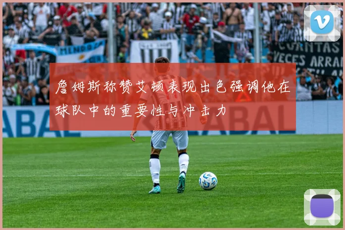 詹姆斯称赞艾顿表现出色强调他在球队中的重要性与冲击力