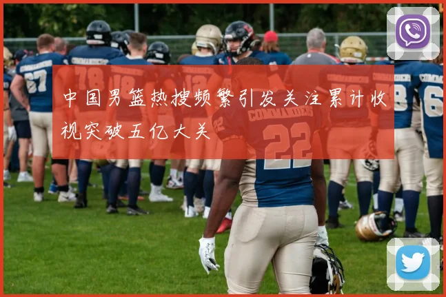 中国男篮热搜频繁引发关注累计收视突破五亿大关