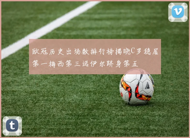 欧冠历史出场数排行榜揭晓C罗稳居第一梅西第三诺伊尔跻身第五