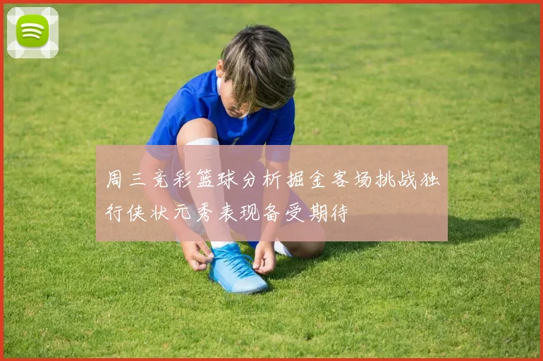 周三竞彩篮球分析掘金客场挑战独行侠状元秀表现备受期待