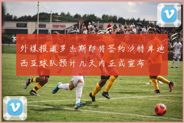 外媒报道罗杰斯即将签约沙特库迪西亚球队预计几天内正式宣布