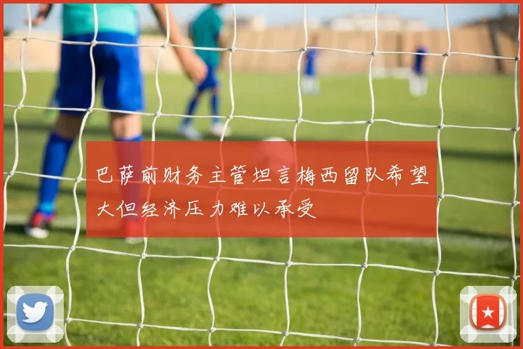 巴萨前财务主管坦言梅西留队希望大但经济压力难以承受