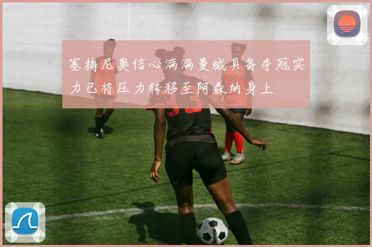 塞梅尼奥信心满满曼城具备夺冠实力已将压力转移至阿森纳身上