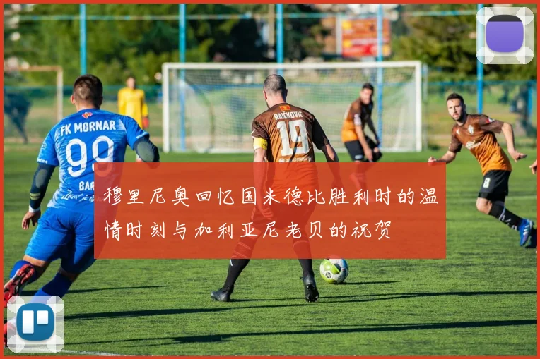 穆里尼奥回忆国米德比胜利时的温情时刻与加利亚尼老贝的祝贺