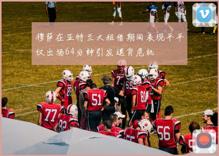 穆萨在亚特兰大租借期间表现平平仅出场64分钟引发退货危机