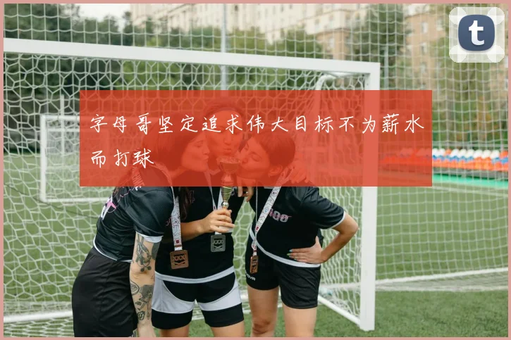 字母哥坚定追求伟大目标不为薪水而打球