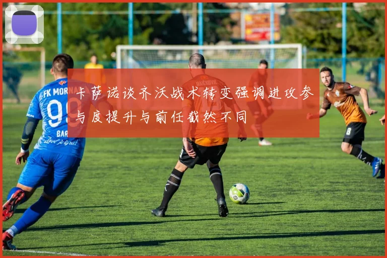卡萨诺谈齐沃战术转变强调进攻参与度提升与前任截然不同