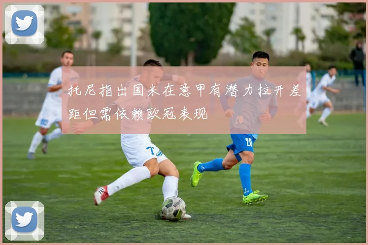 托尼指出国米在意甲有潜力拉开差距但需依赖欧冠表现
