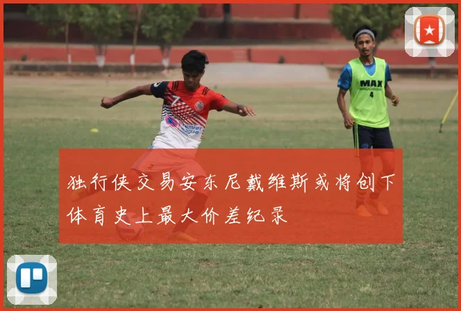 独行侠交易安东尼戴维斯或将创下体育史上最大价差纪录