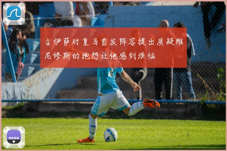 古伊萨对皇马首发阵容提出质疑维尼修斯的抱怨让他感到烦恼