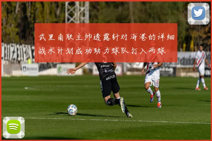 武里南联主帅透露针对海港的详细战术计划成功助力球队打入两球