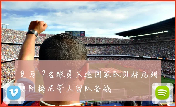 皇马12名球员入选国家队贝林厄姆琼阿梅尼等人留队备战