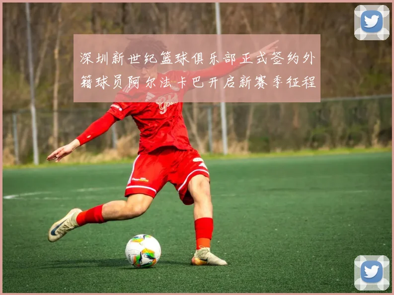 深圳新世纪篮球俱乐部正式签约外籍球员阿尔法卡巴开启新赛季征程