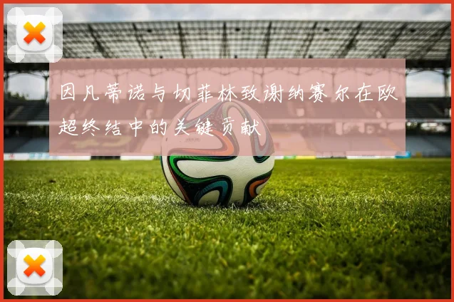 因凡蒂诺与切菲林致谢纳赛尔在欧超终结中的关键贡献
