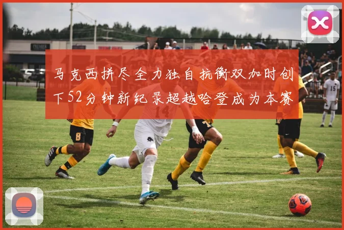 马克西拼尽全力独自抗衡双加时创下52分钟新纪录超越哈登成为本赛季联盟第一