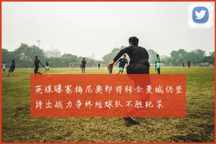 英媒曝塞梅尼奥即将转会曼城仍坚持出战力争终结球队不胜纪录